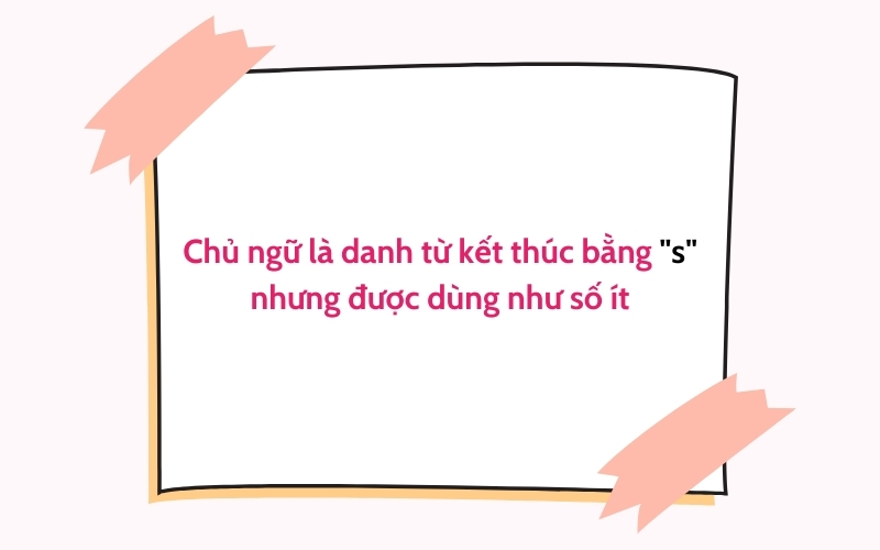 Chủ ngữ là danh từ kết thúc bằng "s" nhưng được dùng như số ít